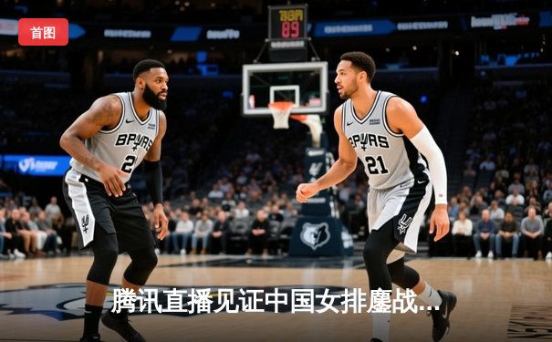 腾讯直播见证中国女排鏖战五局胜巴西，朱婷王者归来率队喜迎开门红