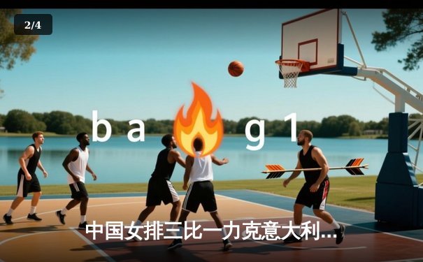 中国女排三比一力克意大利 腾讯直播见证朱婷王者归来 - 2