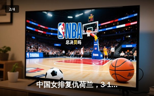 中国女排复仇荷兰，3-1力克强敌，蔡斌变阵收奇效 - 2