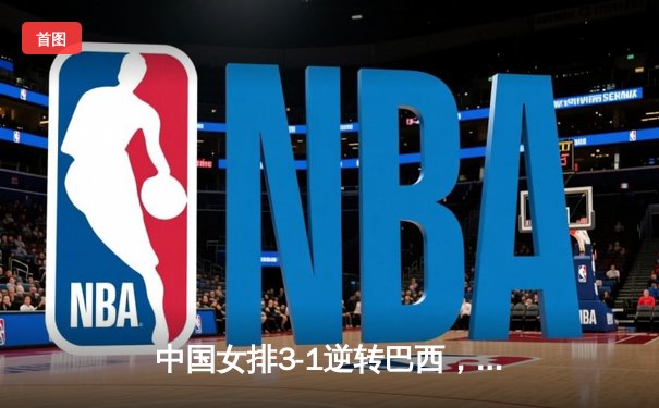 中国女排3-1逆转巴西，王者归来展现强大韧性