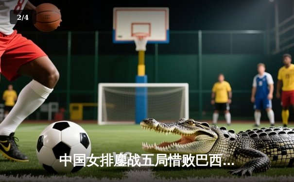 中国女排鏖战五局惜败巴西，李盈莹狂砍26分展现核心价值 - 2