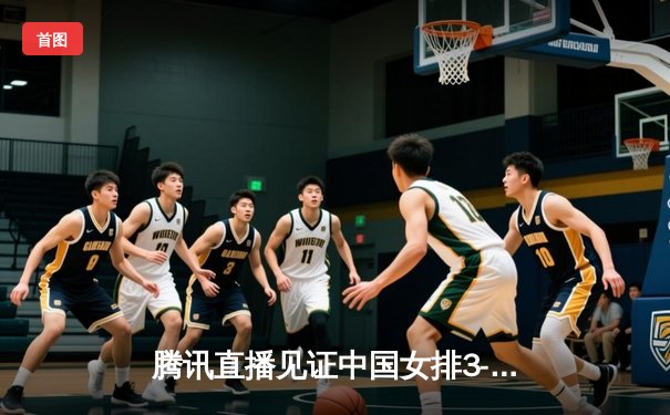 腾讯直播见证中国女排3-1逆转巴西，李盈莹独揽28分率队夺关键胜利