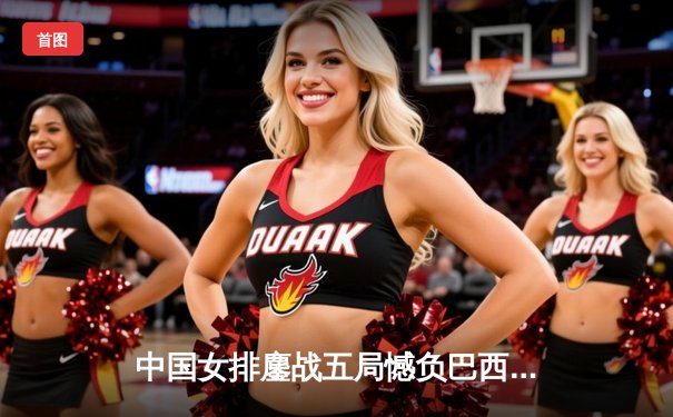 中国女排鏖战五局憾负巴西，李盈莹狂砍26分展现核心风采