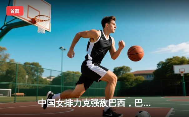 中国女排力克强敌巴西，巴黎奥运征程迎开门红