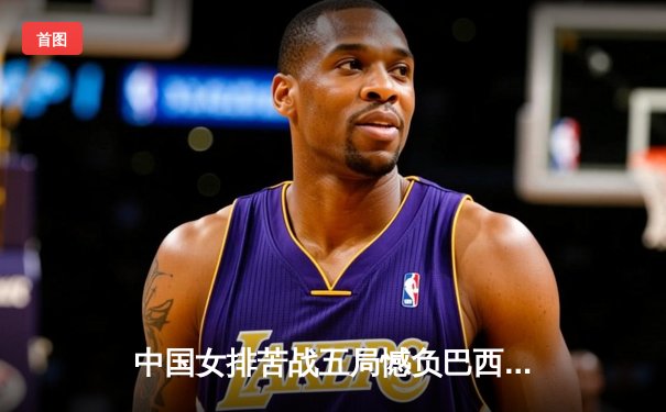 中国女排苦战五局憾负巴西，李盈莹狂砍26分难救主